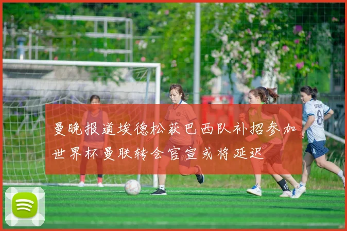 曼晚报道埃德松获巴西队补招参加世界杯曼联转会官宣或将延迟