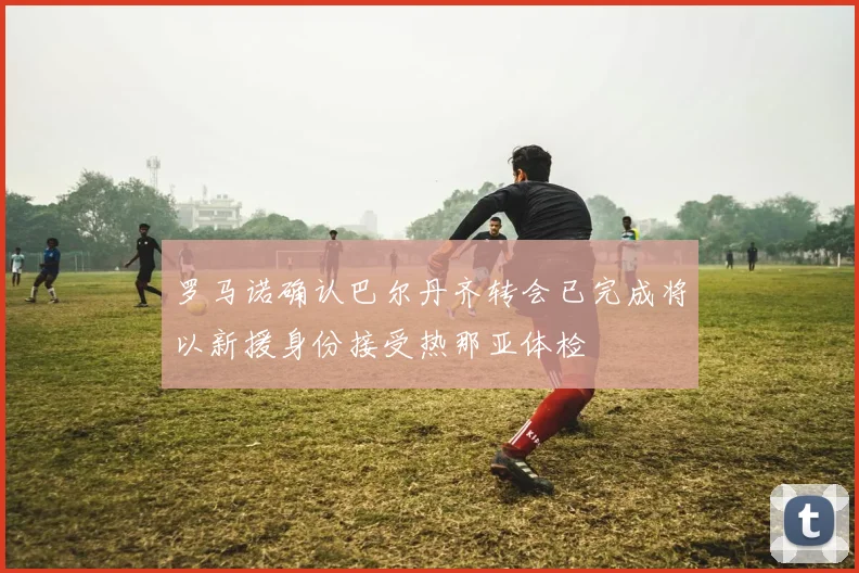 罗马诺确认巴尔丹齐转会已完成将以新援身份接受热那亚体检