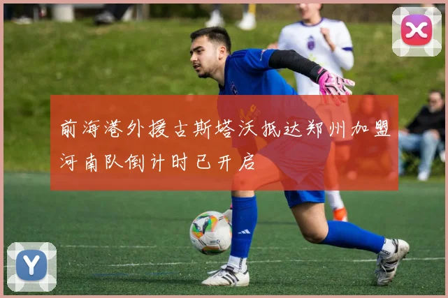 前海港外援古斯塔沃抵达郑州加盟河南队倒计时已开启