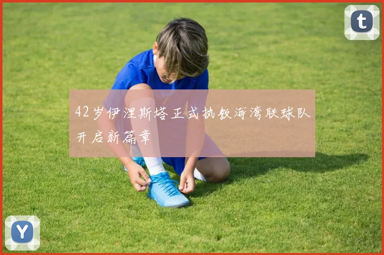 42岁伊涅斯塔正式执教海湾联球队开启新篇章