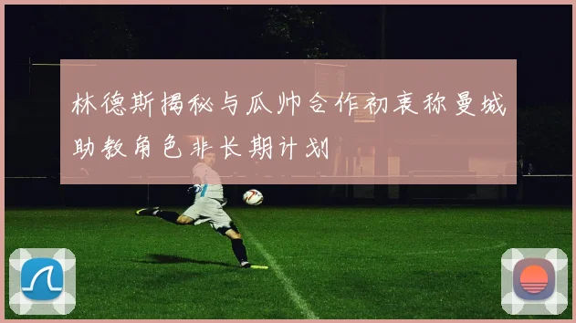 林德斯揭秘与瓜帅合作初衷称曼城助教角色非长期计划