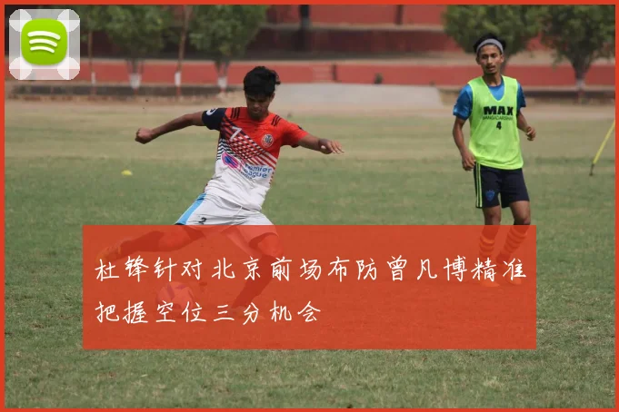 杜锋针对北京前场布防曾凡博精准把握空位三分机会