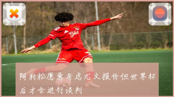 阿利松愿意考虑尤文报价但世界杯后才会进行谈判