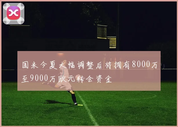 国米今夏大幅调整后将拥有8000万至9000万欧元转会资金