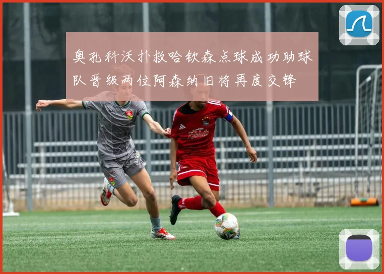 奥孔科沃扑救哈钦森点球成功助球队晋级两位阿森纳旧将再度交锋