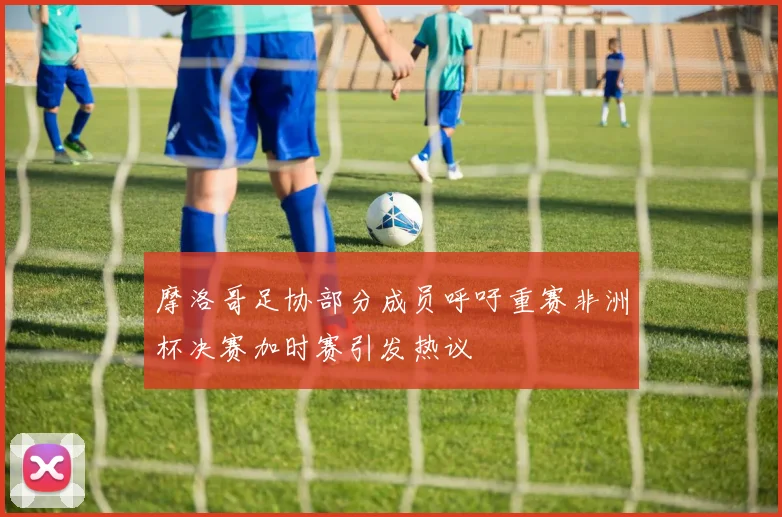 摩洛哥足协部分成员呼吁重赛非洲杯决赛加时赛引发热议