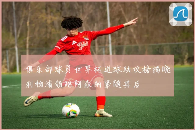俱乐部球员世界杯进球助攻榜揭晓利物浦领跑阿森纳紧随其后
