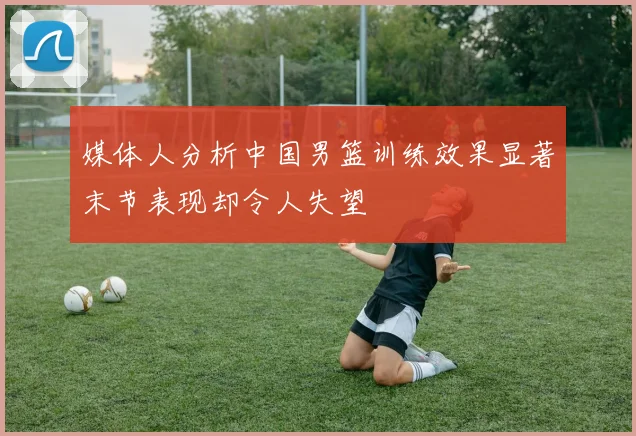 媒体人分析中国男篮训练效果显著末节表现却令人失望