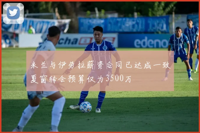 米兰与伊劳拉薪资合同已达成一致夏窗转会预算仅为3500万