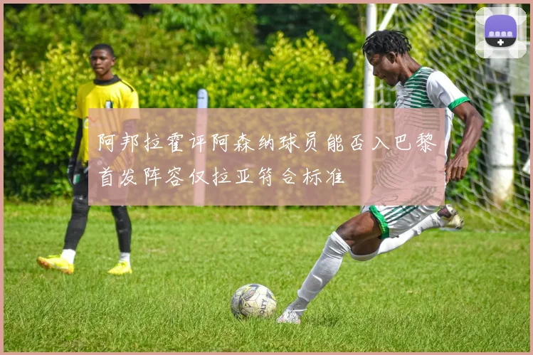 阿邦拉霍评阿森纳球员能否入巴黎首发阵容仅拉亚符合标准