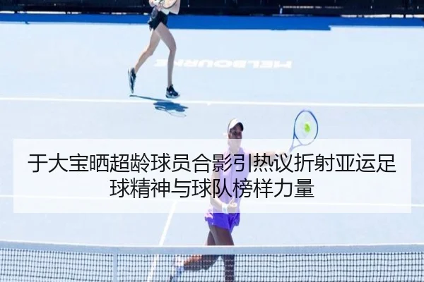 于大宝晒超龄球员合影引热议折射亚运足球精神与球队榜样力量